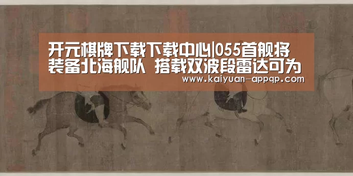 开元棋牌下载下载中心|055首舰将装备北海舰队 搭载双波段雷达可为航母护航(图1) 应用获取